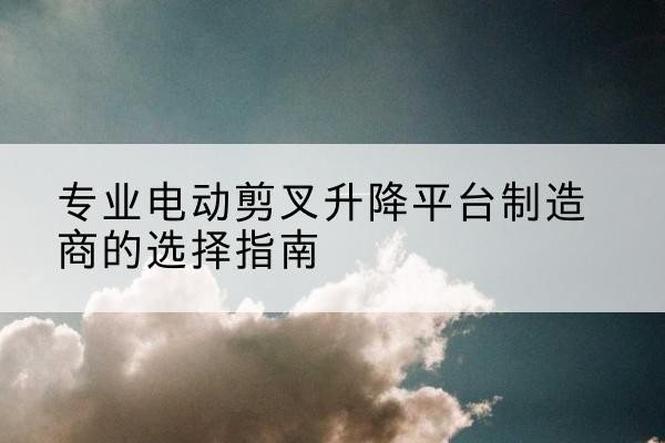 濂溪电动剪叉升降平台厂家-专业电动剪叉升降平台制造商的选择指南