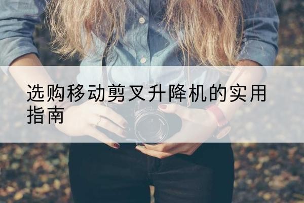 濂溪移动剪叉升降机怎么选-选购移动剪叉升降机的实用指南