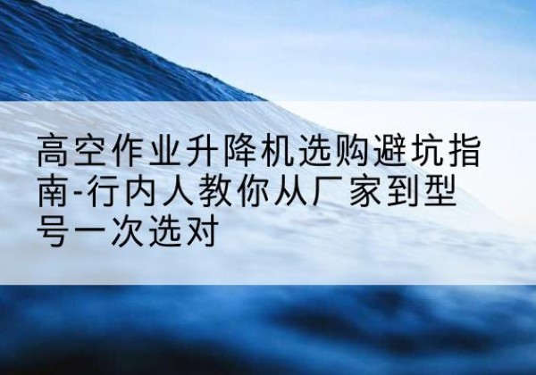濂溪升降平台厂家-高空作业升降机选购避坑指南-行内人教你从厂家到型号一次选对