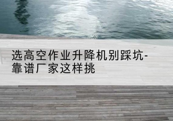 濂溪剪叉式升降机厂家-选高空作业升降机别踩坑-靠谱厂家这样挑