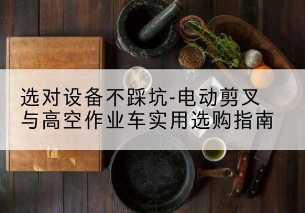 濂溪电动剪叉升降平台怎么选-选对设备不踩坑-电动剪叉与高空作业车实用选购指南