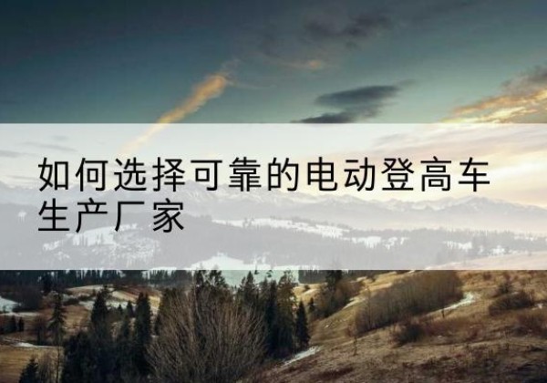 濂溪电动登高车厂家-如何选择可靠的电动登高车生产厂家