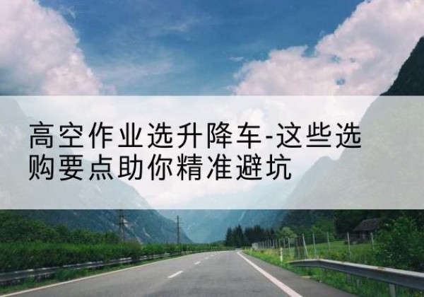 濂溪升降车厂家-高空作业选升降车-这些选购要点助你*避坑