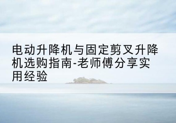 濂溪电动升降机怎么选-电动升降机与固定剪叉升降机选购指南-老师傅分享实用经验