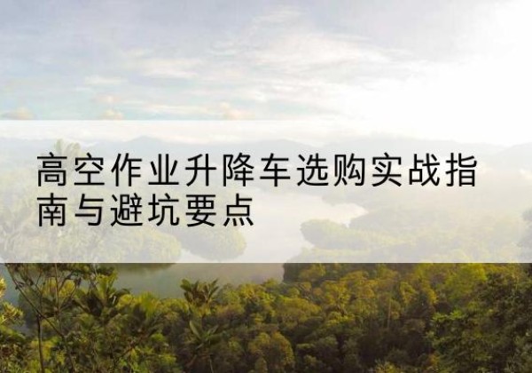 濂溪升降车怎么选-高空作业升降车选购实战指南与避坑要点
