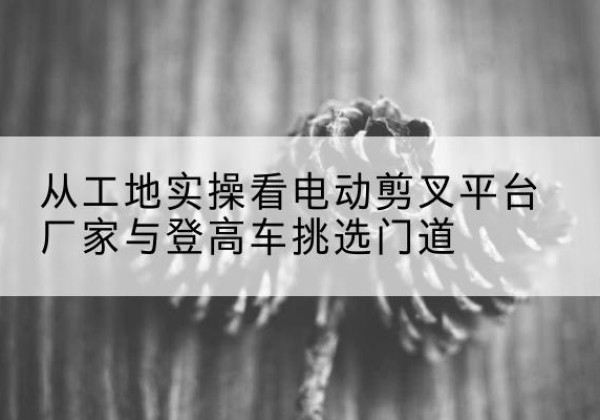 濂溪电动剪叉升降平台厂家-从工地实操看电动剪叉平台厂家与登高车挑选门道