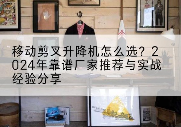 濂溪升降平台厂家推荐-移动剪叉升降机怎么选？2024年靠谱厂家推荐与实战经验分享