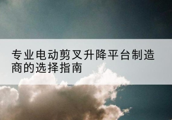 濂溪电动剪叉升降平台厂家-专业电动剪叉升降平台制造商的选择指南
